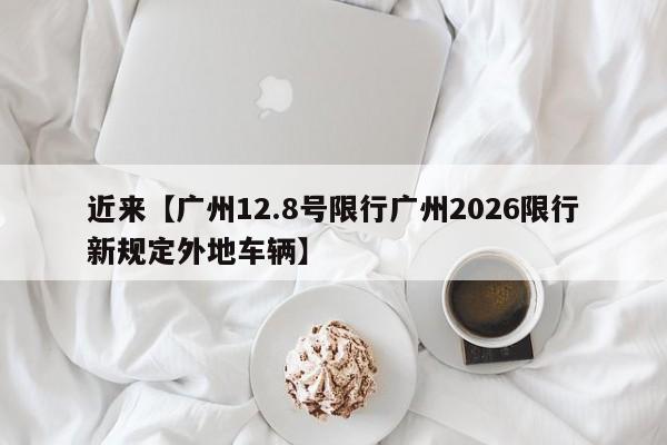 近来【广州12.8号限行广州2026限行新规定外地车辆】