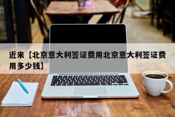 近来【北京意大利签证费用北京意大利签证费用多少钱】