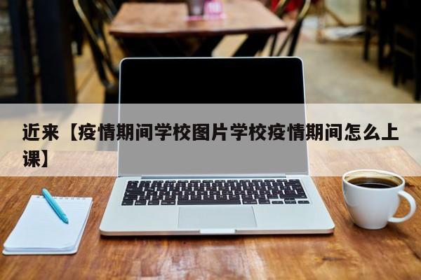 近来【疫情期间学校图片学校疫情期间怎么上课】