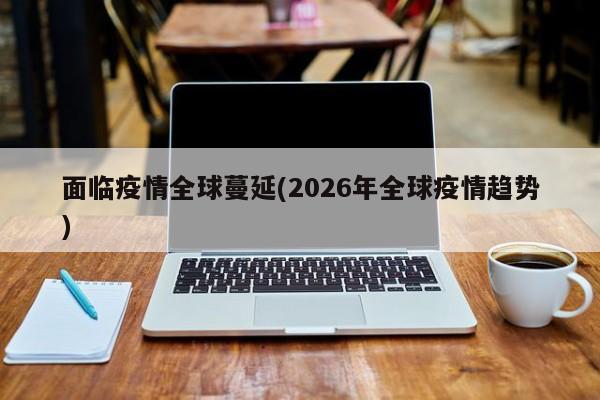 面临疫情全球蔓延(2026年全球疫情趋势)