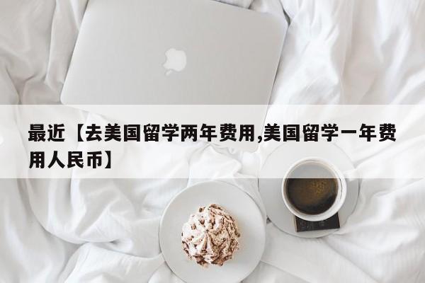 最近【去美国留学两年费用,美国留学一年费用人民币】