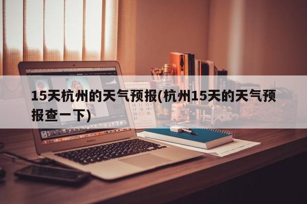 15天杭州的天气预报(杭州15天的天气预报查一下)