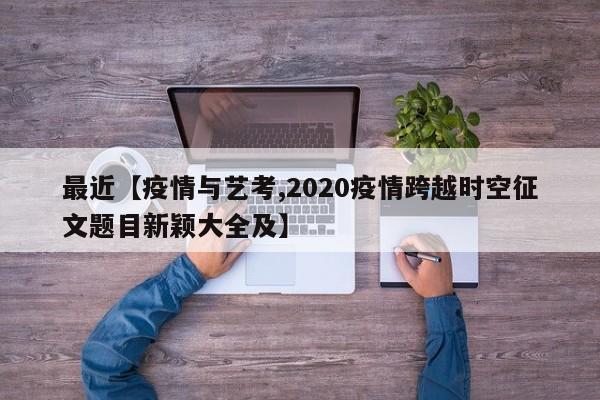 最近【疫情与艺考,2020疫情跨越时空征文题目新颖大全及】