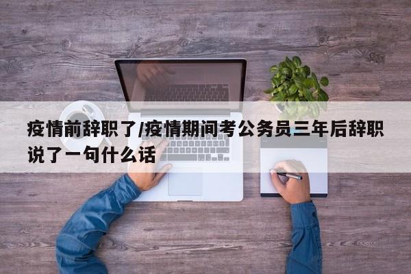 疫情前辞职了/疫情期间考公务员三年后辞职说了一句什么话