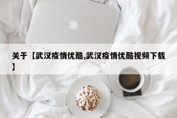 关于【武汉疫情优酷,武汉疫情优酷视频下载】