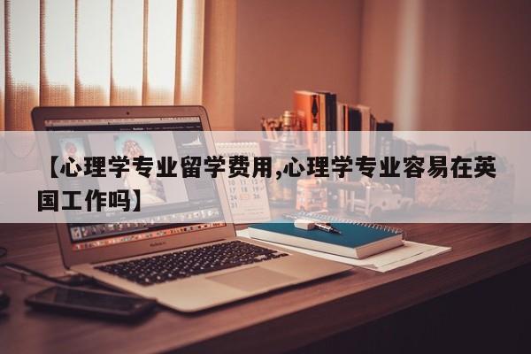 【心理学专业留学费用,心理学专业容易在英国工作吗】