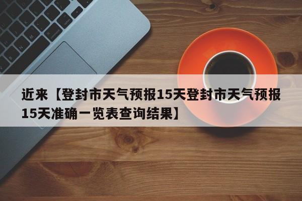 近来【登封市天气预报15天登封市天气预报15天准确一览表查询结果】