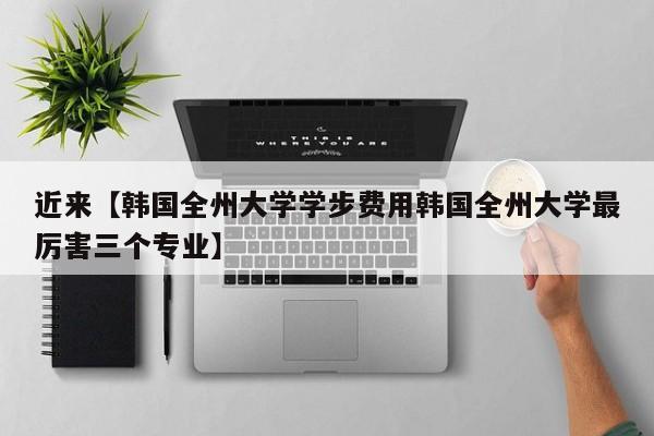 近来【韩国全州大学学步费用韩国全州大学最厉害三个专业】