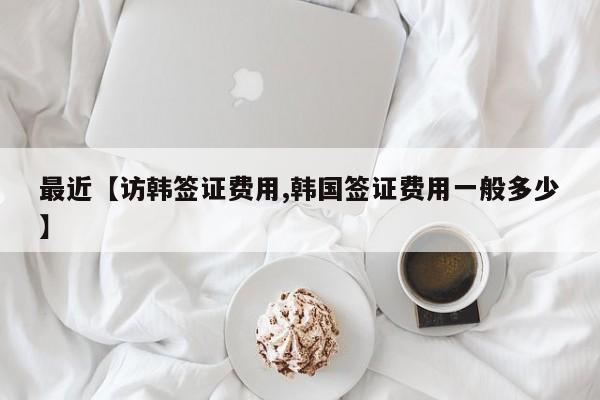 最近【访韩签证费用,韩国签证费用一般多少】