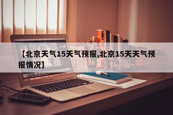 【北京天气15天气预报,北京15天天气预报情况】