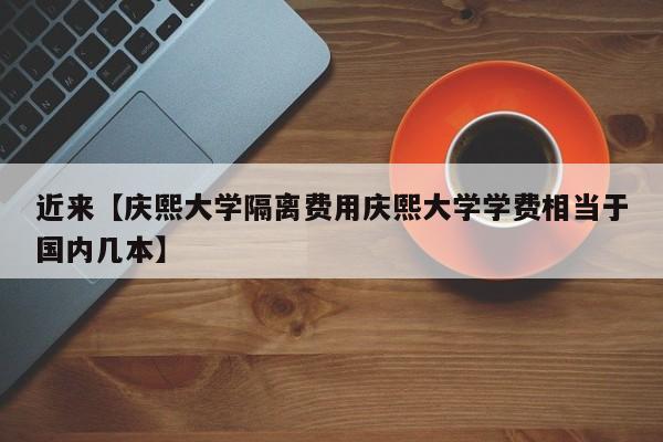 近来【庆熙大学隔离费用庆熙大学学费相当于国内几本】