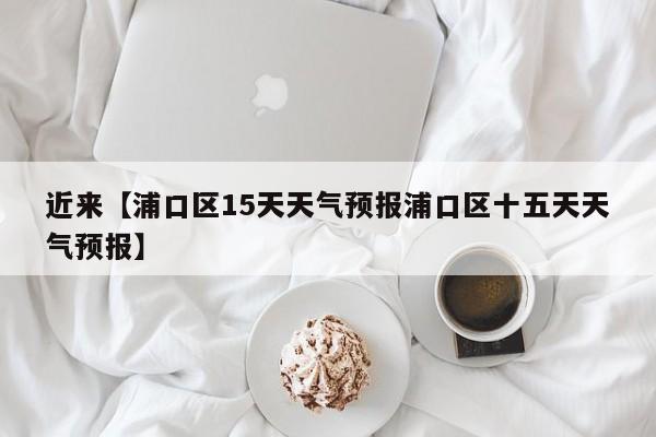 近来【浦口区15天天气预报浦口区十五天天气预报】