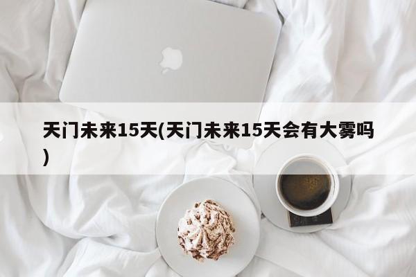 天门未来15天(天门未来15天会有大雾吗)
