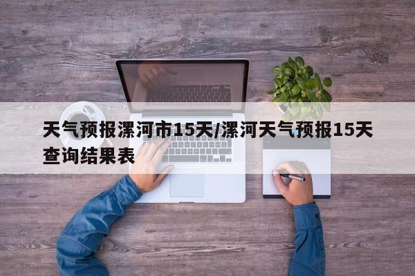 天气预报漯河市15天/漯河天气预报15天查询结果表