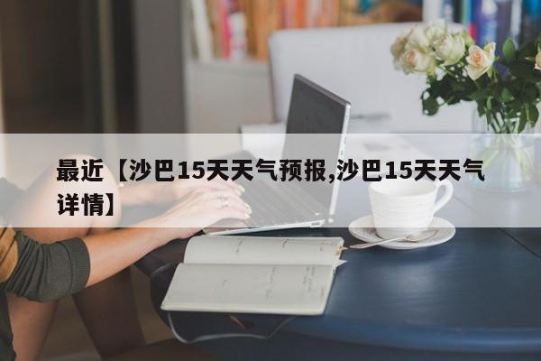 最近【沙巴15天天气预报,沙巴15天天气详情】