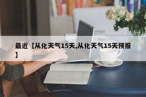 最近【从化天气15天,从化天气15天预报】