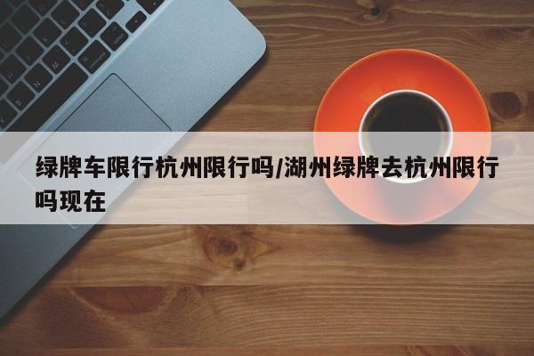 绿牌车限行杭州限行吗/湖州绿牌去杭州限行吗现在