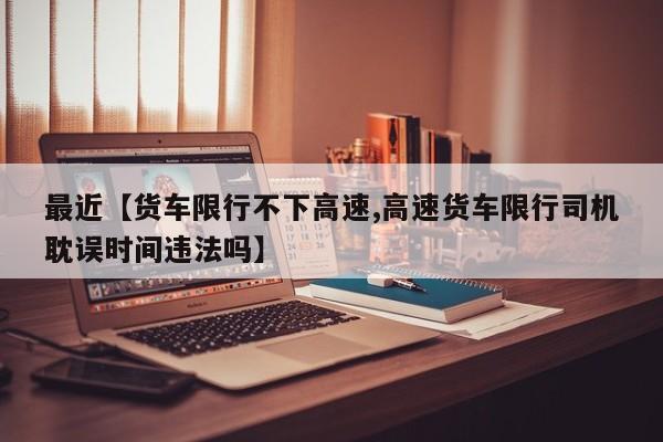 最近【货车限行不下高速,高速货车限行司机耽误时间违法吗】