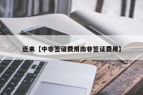 近来【中非签证费用南非签证费用】