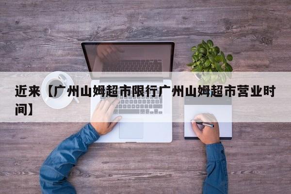 近来【广州山姆超市限行广州山姆超市营业时间】