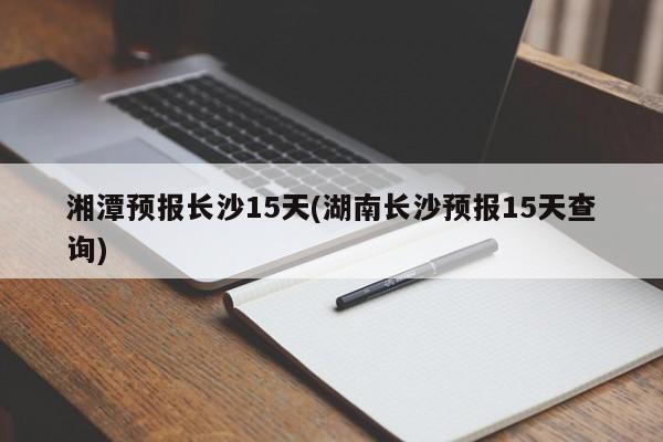 湘潭预报长沙15天(湖南长沙预报15天查询)