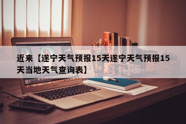 近来【遂宁天气预报15天遂宁天气预报15天当地天气查询表】