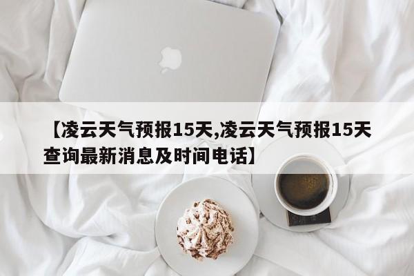 【凌云天气预报15天,凌云天气预报15天查询最新消息及时间电话】