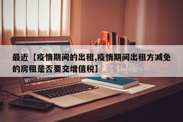 最近【疫情期间的出租,疫情期间出租方减免的房租是否要交增值税】