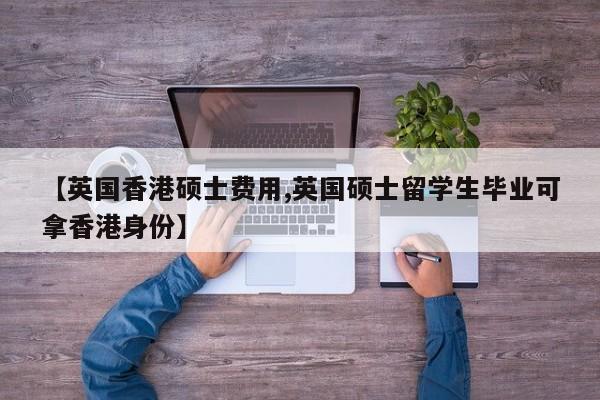 【英国香港硕士费用,英国硕士留学生毕业可拿香港身份】