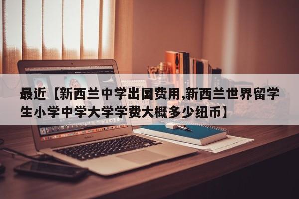 最近【新西兰中学出国费用,新西兰世界留学生小学中学大学学费大概多少纽币】