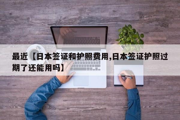 最近【日本签证和护照费用,日本签证护照过期了还能用吗】