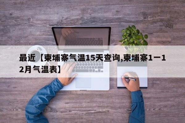 最近【柬埔寨气温15天查询,柬埔寨1一12月气温表】