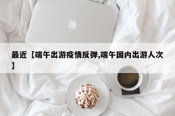 最近【端午出游疫情反弹,端午国内出游人次】