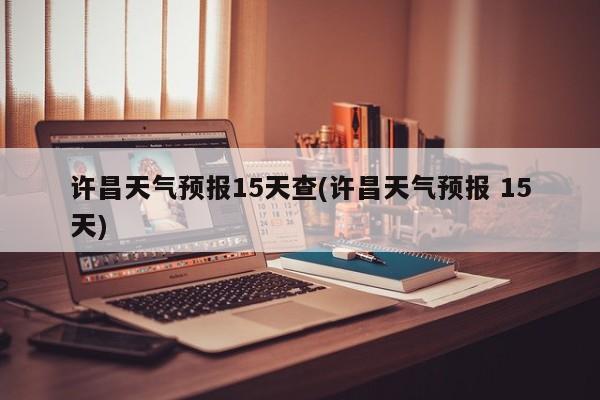 许昌天气预报15天查(许昌天气预报 15天)