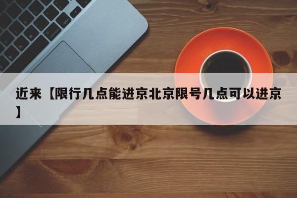 近来【限行几点能进京北京限号几点可以进京】