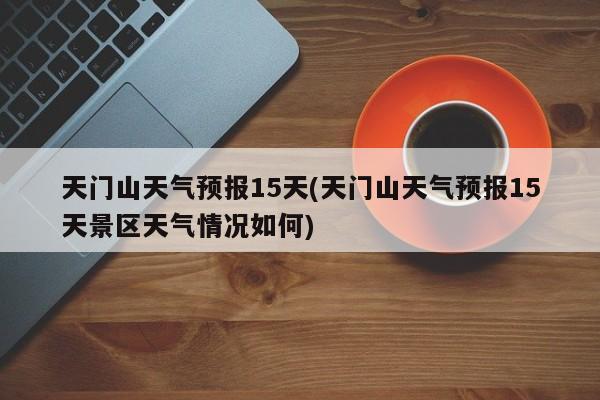 天门山天气预报15天(天门山天气预报15天景区天气情况如何)