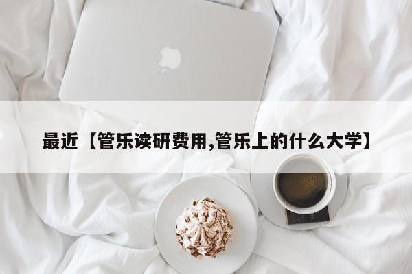 最近【管乐读研费用,管乐上的什么大学】