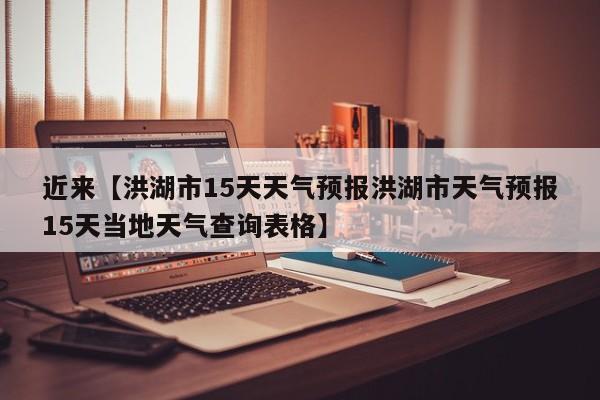 近来【洪湖市15天天气预报洪湖市天气预报15天当地天气查询表格】