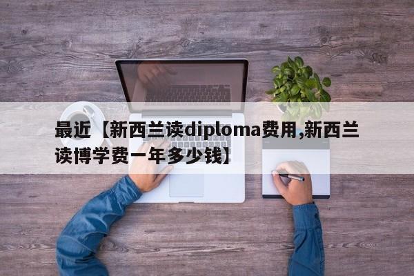最近【新西兰读diploma费用,新西兰读博学费一年多少钱】