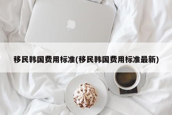 移民韩国费用标准(移民韩国费用标准最新)
