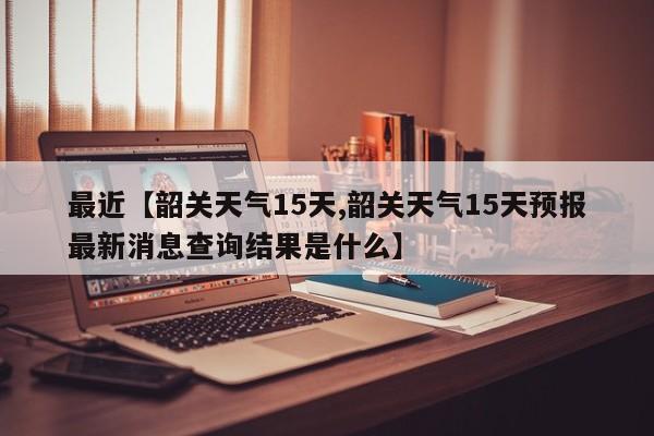 最近【韶关天气15天,韶关天气15天预报最新消息查询结果是什么】