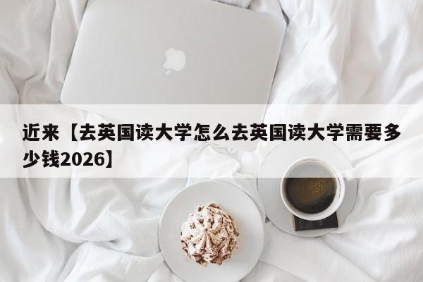 近来【去英国读大学怎么去英国读大学需要多少钱2026】