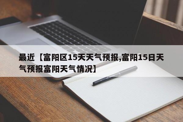最近【富阳区15天天气预报,富阳15日天气预报富阳天气情况】