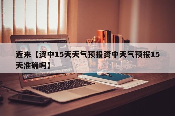 近来【资中15天天气预报资中天气预报15天准确吗】