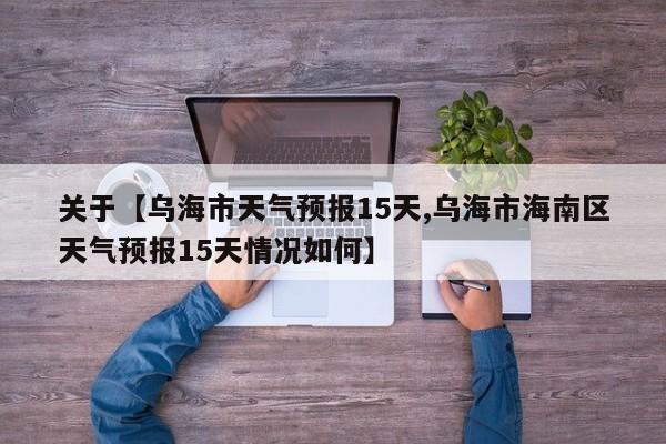 关于【乌海市天气预报15天,乌海市海南区天气预报15天情况如何】