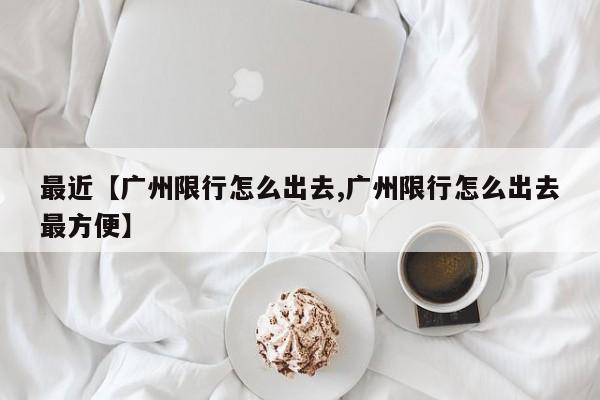 最近【广州限行怎么出去,广州限行怎么出去最方便】