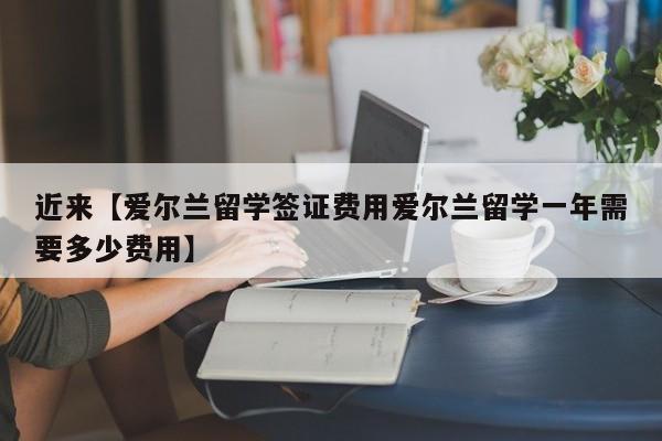 近来【爱尔兰留学签证费用爱尔兰留学一年需要多少费用】