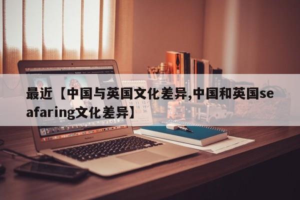 最近【中国与英国文化差异,中国和英国seafaring文化差异】