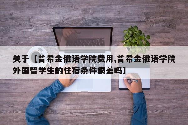 关于【普希金俄语学院费用,普希金俄语学院外国留学生的住宿条件很差吗】