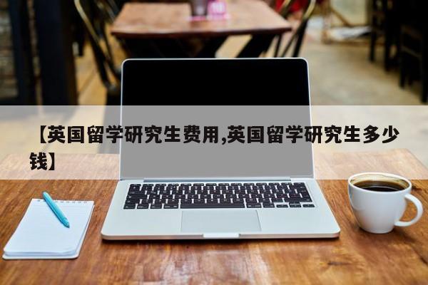 【英国留学研究生费用,英国留学研究生多少钱】